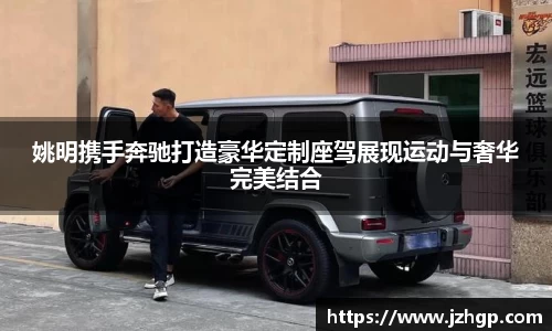 姚明携手奔驰打造豪华定制座驾展现运动与奢华完美结合